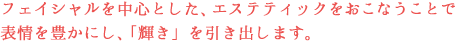 フェイシャルを中心とした、エステティックをおこなうことで表情を豊かにし、「輝き」を引き出します。