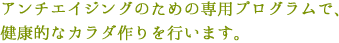 アンチエイジングのための専用プログラムで、健康的なカラダ作りを行います。