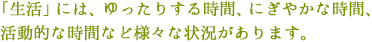 「生活」には、ゆったりする時間、にぎやかな時間、活動的な時間など様々な状況があります。